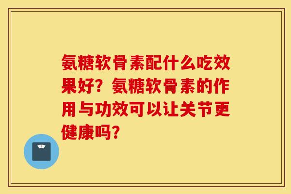 氨糖软骨素配什么吃效果好？氨糖软骨素的作用与功效可以让关节更健康吗？