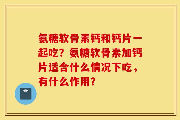 氨糖软骨素钙和钙片一起吃？氨糖软骨素加钙片适合什么情况下吃，有什么作用？