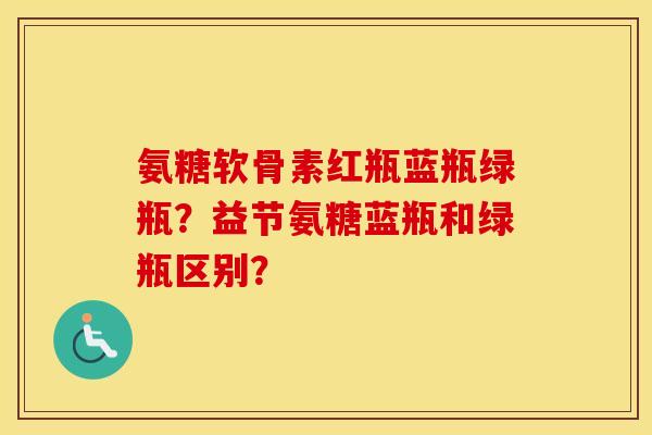氨糖软骨素红瓶蓝瓶绿瓶？益节氨糖蓝瓶和绿瓶区别？