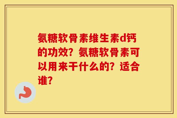 氨糖软骨素维生素d钙的功效？氨糖软骨素可以用来干什么的？适合谁？