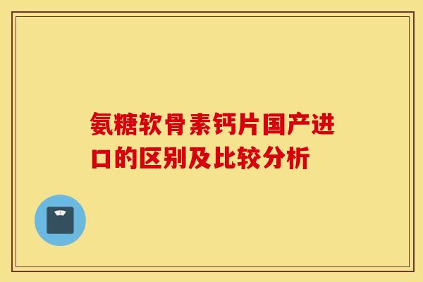 氨糖软骨素钙片国产进口的区别及比较分析