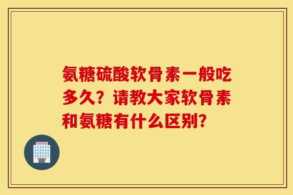 氨糖硫酸软骨素一般吃多久？请教大家软骨素和氨糖有什么区别？