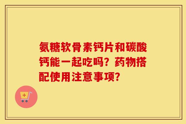 氨糖软骨素钙片和碳酸钙能一起吃吗？搭配使用注意事项？