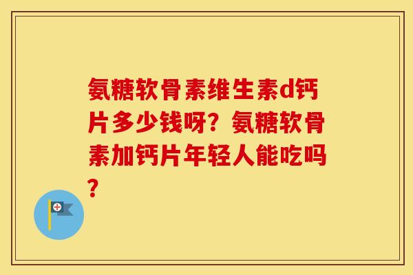 氨糖软骨素维生素d钙片多少钱呀？氨糖软骨素加钙片年轻人能吃吗？