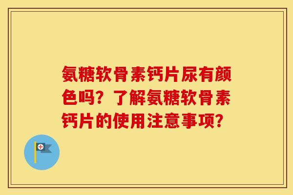 氨糖软骨素钙片尿有颜色吗？了解氨糖软骨素钙片的使用注意事项？