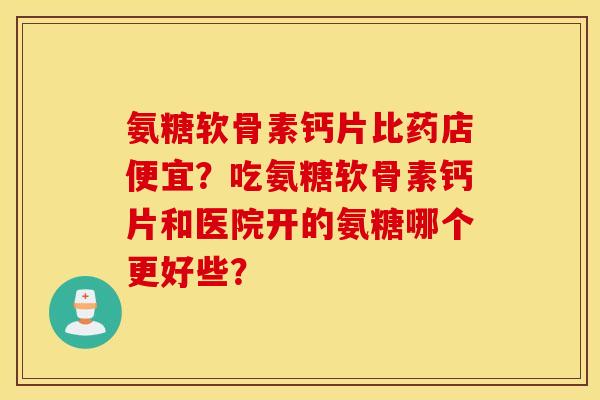 氨糖软骨素钙片比药店便宜？吃氨糖软骨素钙片和医院开的氨糖哪个更好些？