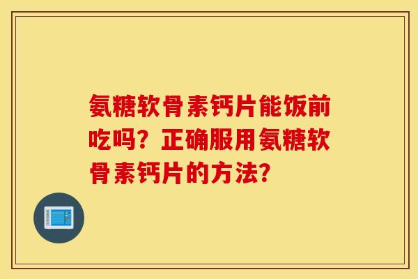 氨糖软骨素钙片能饭前吃吗？正确服用氨糖软骨素钙片的方法？