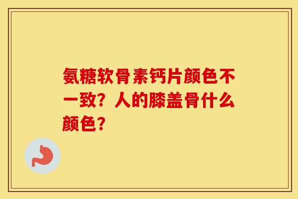 氨糖软骨素钙片颜色不一致？人的膝盖骨什么颜色？
