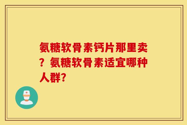 氨糖软骨素钙片那里卖？氨糖软骨素适宜哪种人群？