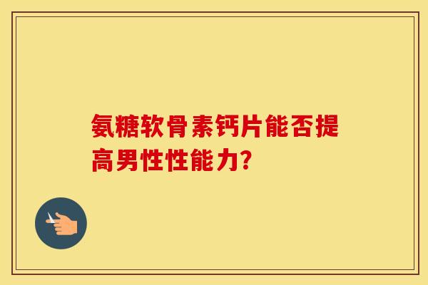 氨糖软骨素钙片能否提高男性性能力？
