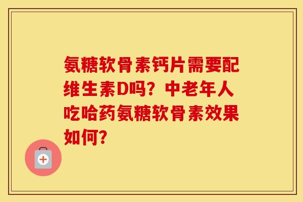 氨糖软骨素钙片需要配维生素D吗？中老年人吃哈药氨糖软骨素效果如何？