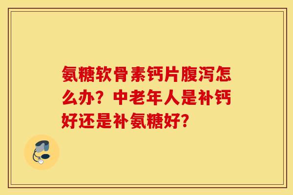 氨糖软骨素钙片怎么办？中老年人是补钙好还是补氨糖好？