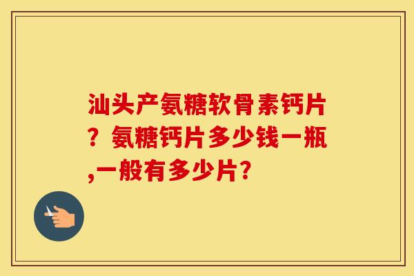 汕头产氨糖软骨素钙片？氨糖钙片多少钱一瓶,一般有多少片？
