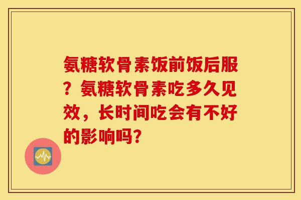 氨糖软骨素饭前饭后服？氨糖软骨素吃多久见效，长时间吃会有不好的影响吗？