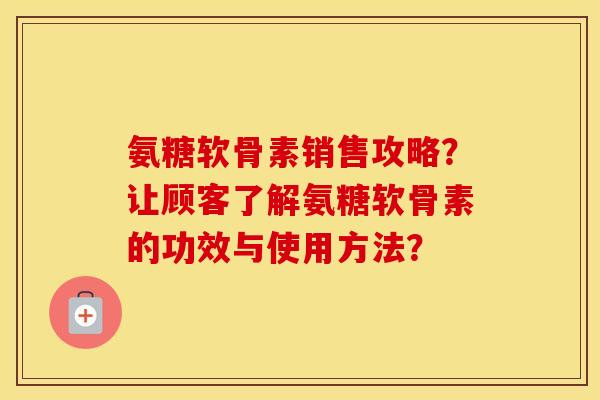 氨糖软骨素销售攻略？让顾客了解氨糖软骨素的功效与使用方法？