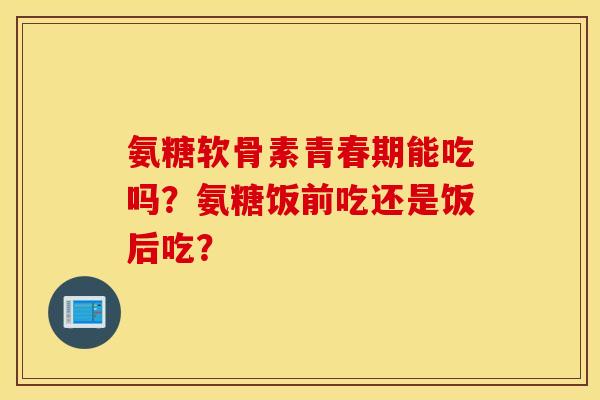 氨糖软骨素青春期能吃吗？氨糖饭前吃还是饭后吃？