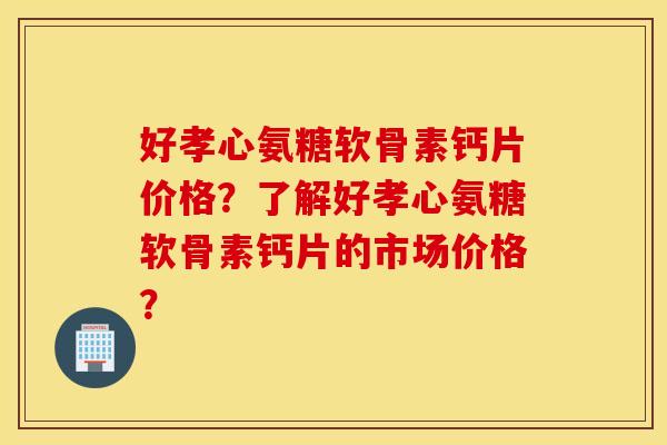 好孝心氨糖软骨素钙片价格？了解好孝心氨糖软骨素钙片的市场价格？