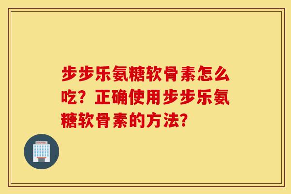步步乐氨糖软骨素怎么吃？正确使用步步乐氨糖软骨素的方法？