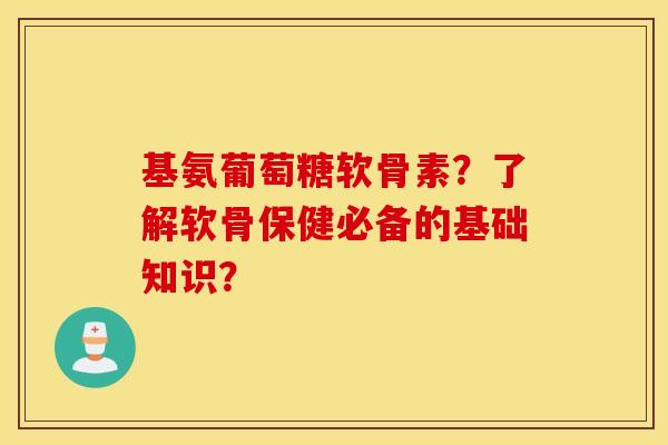 基氨葡萄糖软骨素？了解软骨保健必备的基础知识？