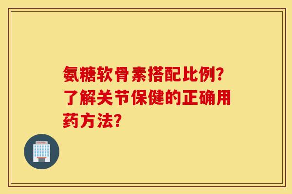 氨糖软骨素搭配比例？了解关节保健的正确用药方法？