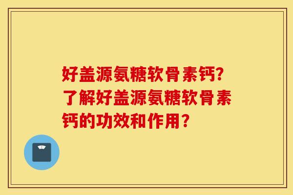 好盖源氨糖软骨素钙？了解好盖源氨糖软骨素钙的功效和作用？