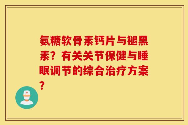 氨糖软骨素钙片与褪黑素？有关关节保健与调节的综合方案？