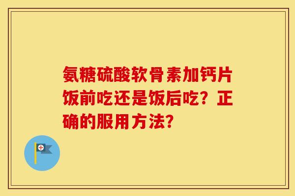 氨糖硫酸软骨素加钙片饭前吃还是饭后吃？正确的服用方法？