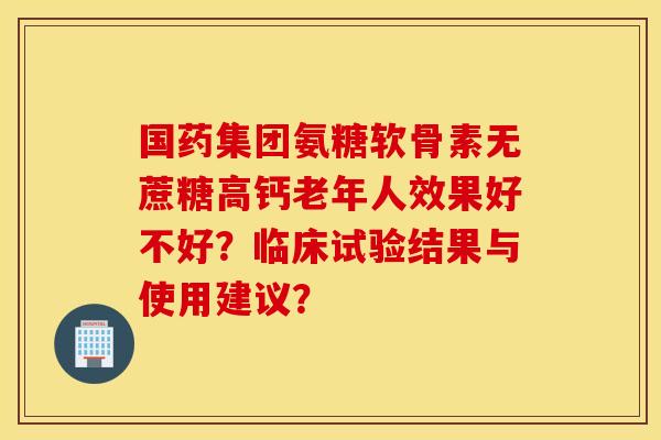 国药集团氨糖软骨素无蔗糖高钙老年人效果好不好？临床试验结果与使用建议？