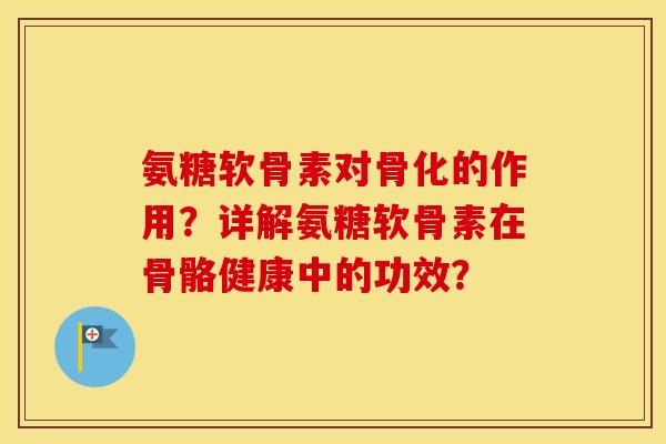 氨糖软骨素对骨化的作用？详解氨糖软骨素在骨骼健康中的功效？
