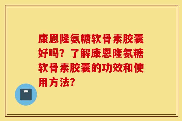 康恩隆氨糖软骨素胶囊好吗？了解康恩隆氨糖软骨素胶囊的功效和使用方法？