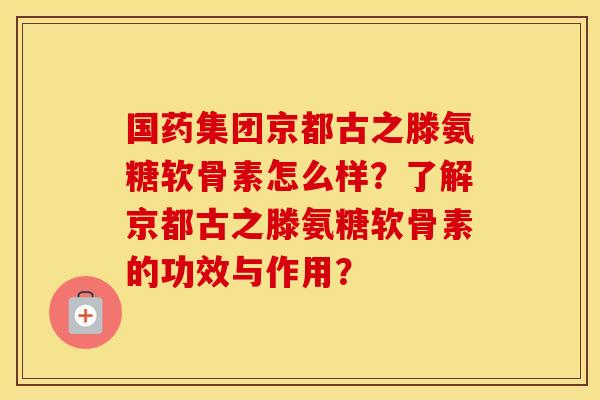 国药集团京都古之滕氨糖软骨素怎么样？了解京都古之滕氨糖软骨素的功效与作用？