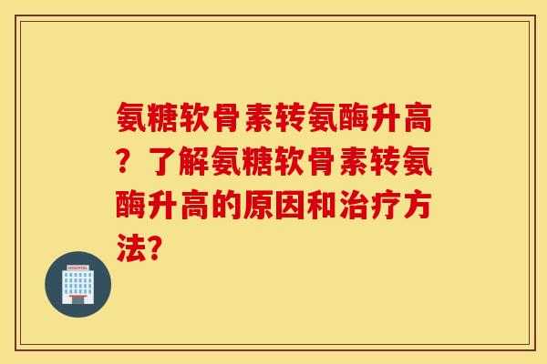 氨糖软骨素转氨酶升高？了解氨糖软骨素转氨酶升高的原因和方法？