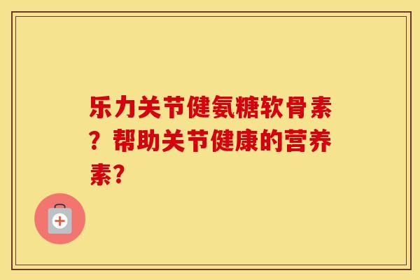 乐力关节健氨糖软骨素？帮助关节健康的营养素？