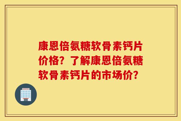 康恩倍氨糖软骨素钙片价格？了解康恩倍氨糖软骨素钙片的市场价？