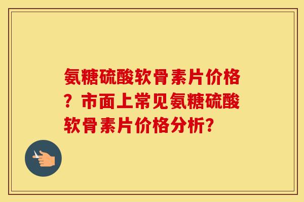 氨糖硫酸软骨素片价格？市面上常见氨糖硫酸软骨素片价格分析？