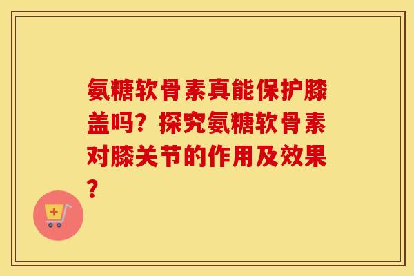 氨糖软骨素真能保护膝盖吗？探究氨糖软骨素对膝关节的作用及效果？