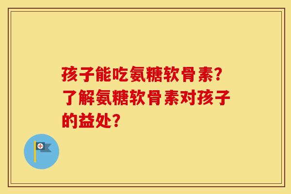 孩子能吃氨糖软骨素？了解氨糖软骨素对孩子的益处？