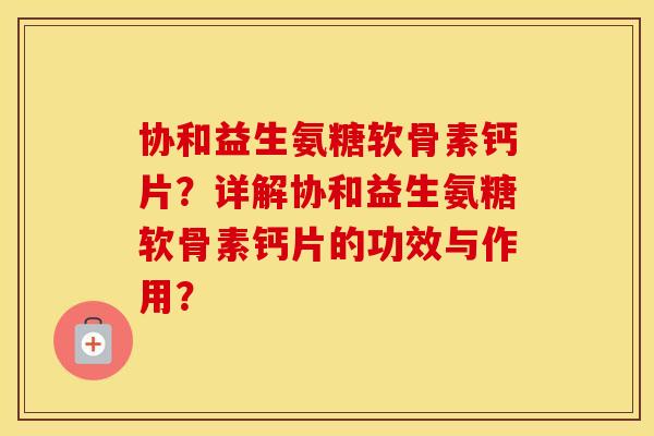 协和益生氨糖软骨素钙片？详解协和益生氨糖软骨素钙片的功效与作用？