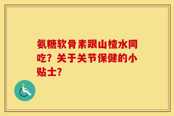 氨糖软骨素跟山楂水同吃？关于关节保健的小贴士？