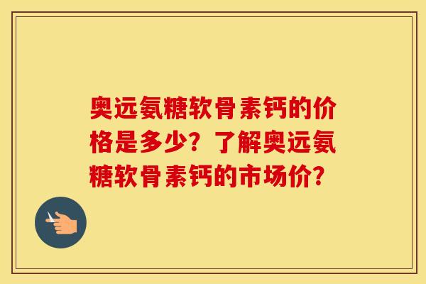 奥远氨糖软骨素钙的价格是多少？了解奥远氨糖软骨素钙的市场价？