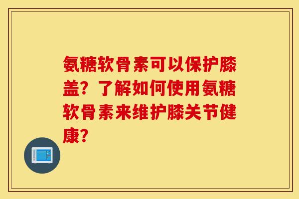 氨糖软骨素可以保护膝盖？了解如何使用氨糖软骨素来维护膝关节健康？