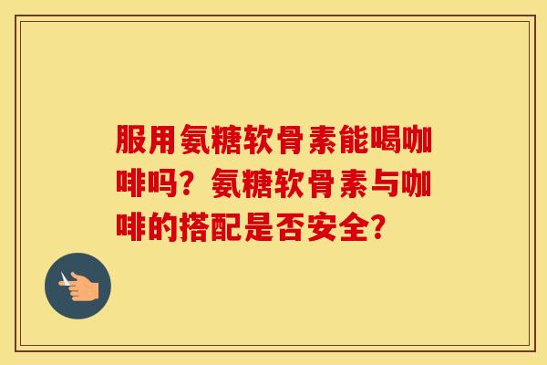 服用氨糖软骨素能喝咖啡吗？氨糖软骨素与咖啡的搭配是否安全？