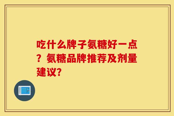 吃什么牌子氨糖好一点？氨糖品牌推荐及剂量建议？