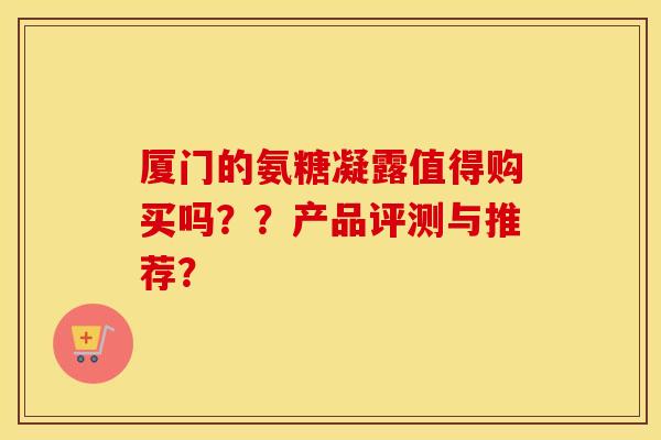 厦门的氨糖凝露值得购买吗？？产品评测与推荐？