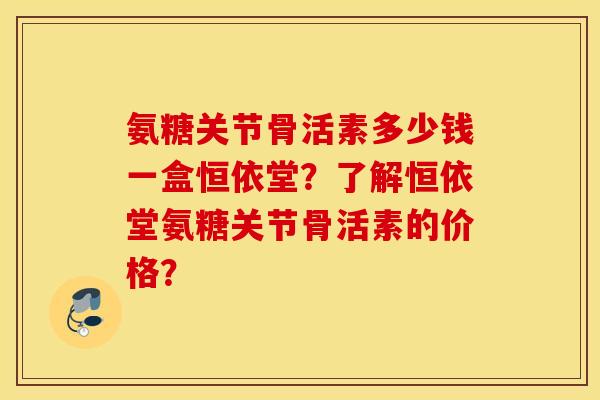 氨糖关节骨活素多少钱一盒恒依堂？了解恒依堂氨糖关节骨活素的价格？