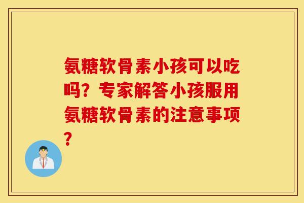 氨糖软骨素小孩可以吃吗？专家解答小孩服用氨糖软骨素的注意事项？