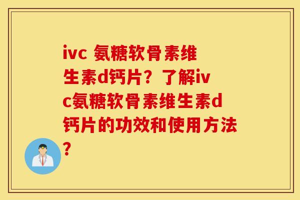ivc 氨糖软骨素维生素d钙片？了解ivc氨糖软骨素维生素d钙片的功效和使用方法？
