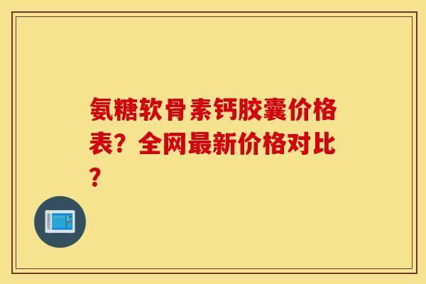 氨糖软骨素钙胶囊价格表？全网新价格对比？