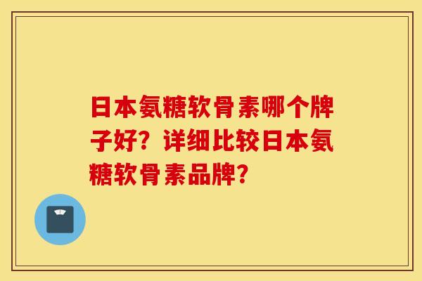 日本氨糖软骨素哪个牌子好？详细比较日本氨糖软骨素品牌？