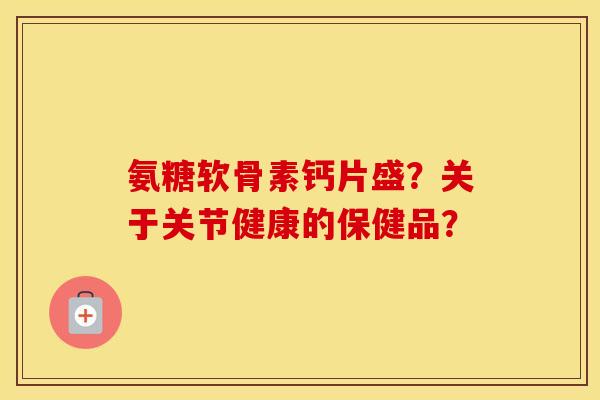 氨糖软骨素钙片盛？关于关节健康的保健品？